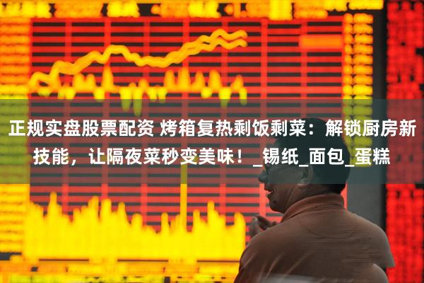 正规实盘股票配资 烤箱复热剩饭剩菜：解锁厨房新技能，让隔夜菜秒变美味！_锡纸_面包_蛋糕