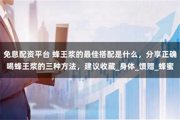 免息配资平台 蜂王浆的最佳搭配是什么，分享正确喝蜂王浆的三种方法，建议收藏_身体_馈赠_蜂蜜
