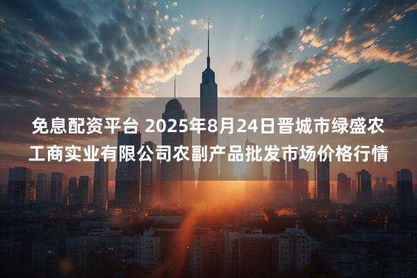 免息配资平台 2025年8月24日晋城市绿盛农工商实业有限公司农副产品批发市场价格行情