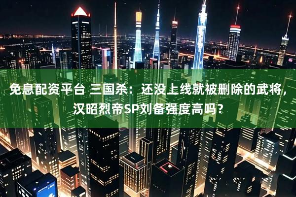 免息配资平台 三国杀：还没上线就被删除的武将，汉昭烈帝SP刘备强度高吗？