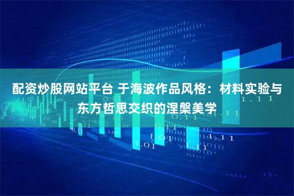 配资炒股网站平台 于海波作品风格：材料实验与东方哲思交织的涅槃美学