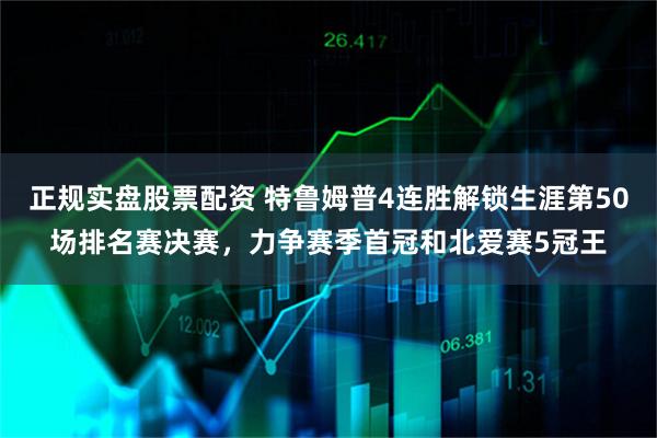 正规实盘股票配资 特鲁姆普4连胜解锁生涯第50场排名赛决赛，力争赛季首冠和北爱赛5冠王