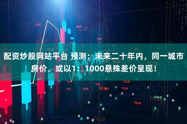 配资炒股网站平台 预测：未来二十年内，同一城市房价，或以1：1000悬殊差价呈现！