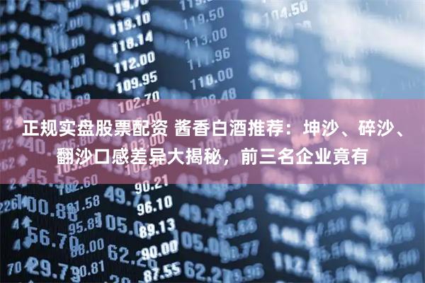 正规实盘股票配资 酱香白酒推荐：坤沙、碎沙、翻沙口感差异大揭秘，前三名企业竟有